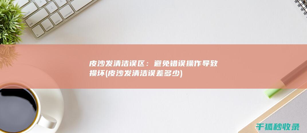 皮沙发清洁误区：避免错误操作导致损坏 (皮沙发清洁误差多少)