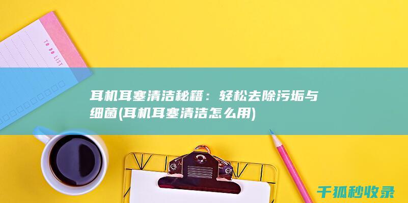 耳机耳塞清洁秘籍：轻松去除污垢与细菌 (耳机耳塞清洁怎么用)