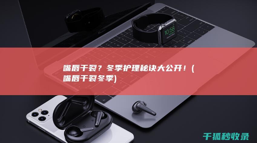 嘴唇干裂？冬季护理秘诀大公开！ (嘴唇干裂冬季)