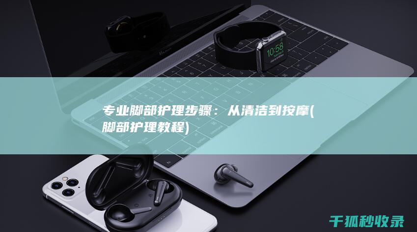专业脚部护理步骤：从清洁到按摩 (脚部护理教程)