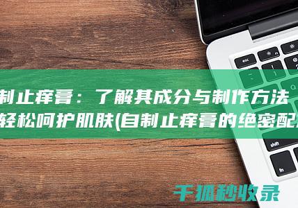 自制止痒膏：了解其成分与制作方法，轻松呵护肌肤 (自制止痒膏的绝密配方)