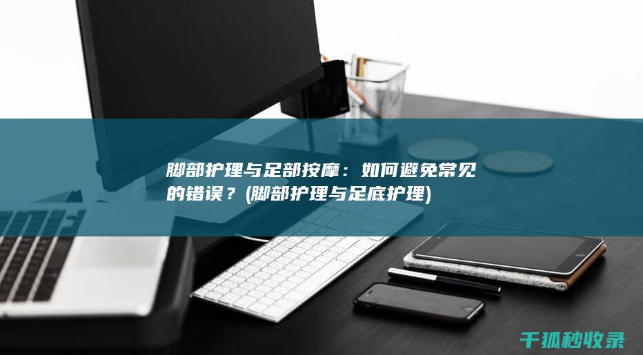 脚部护理与足部按摩：如何避免常见的错误？ (脚部护理与足底护理)