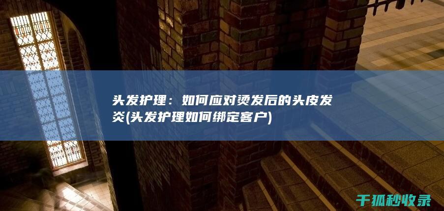 头发护理：如何应对烫发后的头皮发炎 (头发护理如何绑定客户)