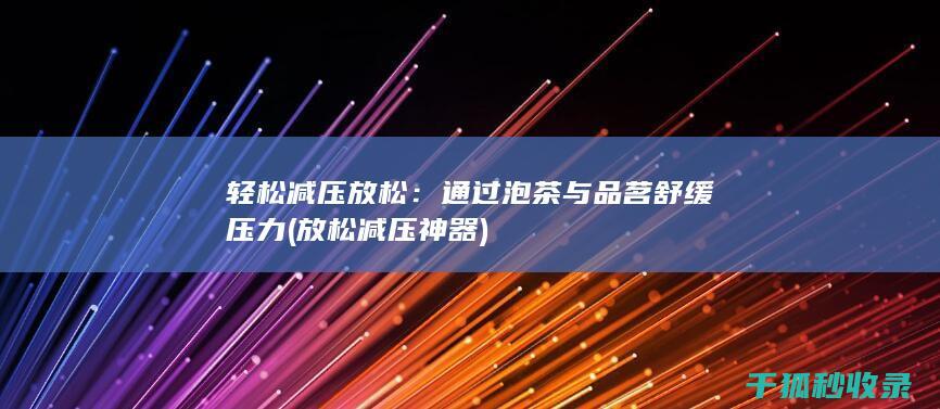 轻松减压放松：通过泡茶与品茗舒缓压力 (放松减压神器)