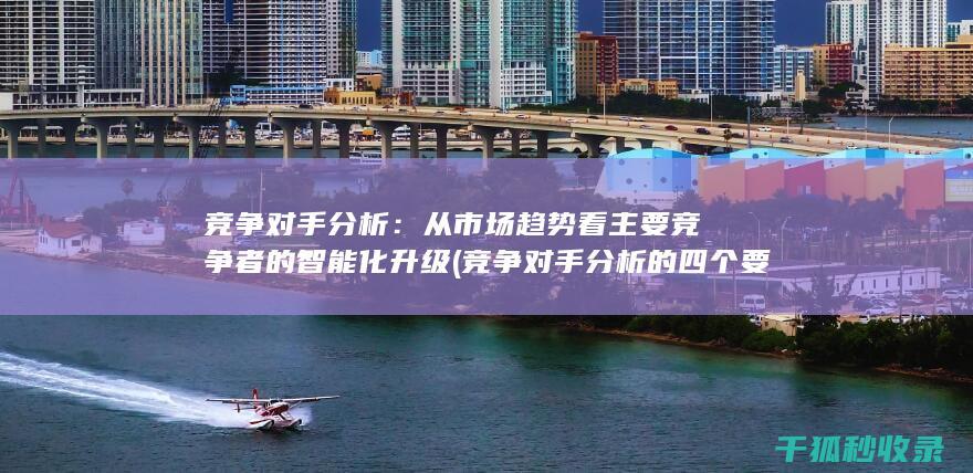 竞争对手分析：从市场趋势看主要竞争者的智能化升级 (竞争对手分析的四个要素)