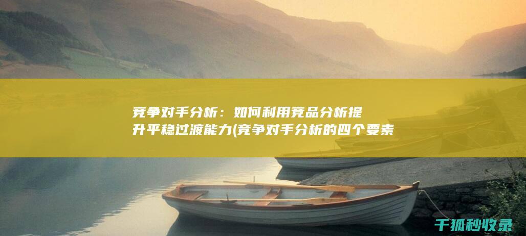 竞争对手分析：如何利用竞品分析提升平稳过渡能力 (竞争对手分析的四个要素)