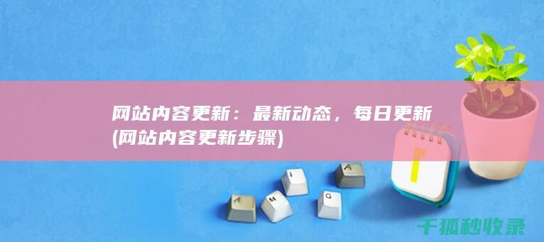 网站内容更新：最新动态，每日更新 (网站内容更新步骤)
